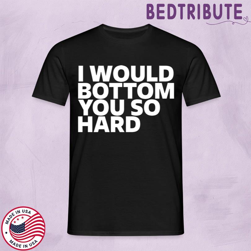 I Would Bottom You So Hard Tee